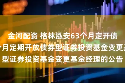 金河配资 格林泓安63个月定开债: 格林泓安63个月定期开放债券型证券投资基金变更基金经理的公告