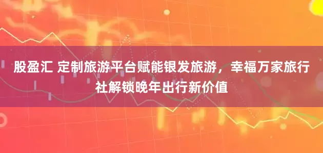 股盈汇 定制旅游平台赋能银发旅游，幸福万家旅行社解锁晚年出行新价值