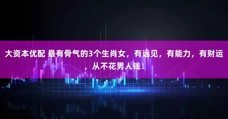 大资本优配 最有骨气的3个生肖女，有远见，有能力，有财运，从不花男人钱！